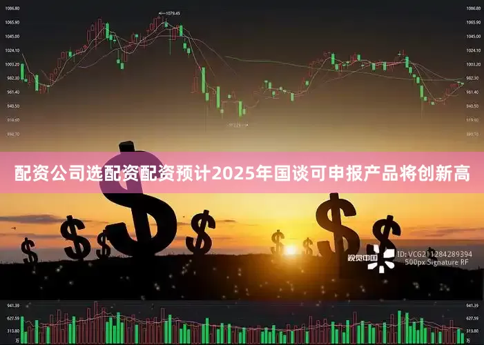 配资公司选配资配资预计2025年国谈可申报产品将创新高