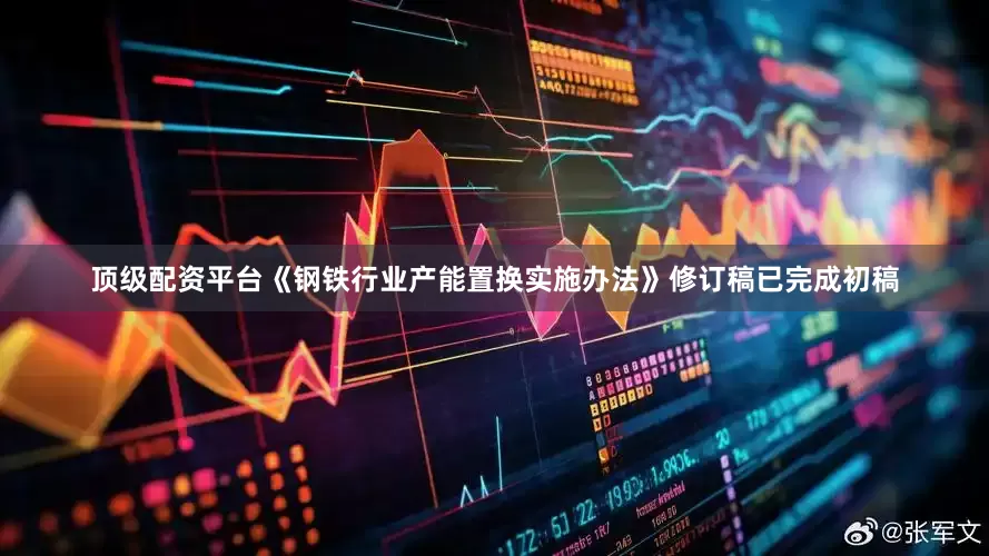 顶级配资平台《钢铁行业产能置换实施办法》修订稿已完成初稿