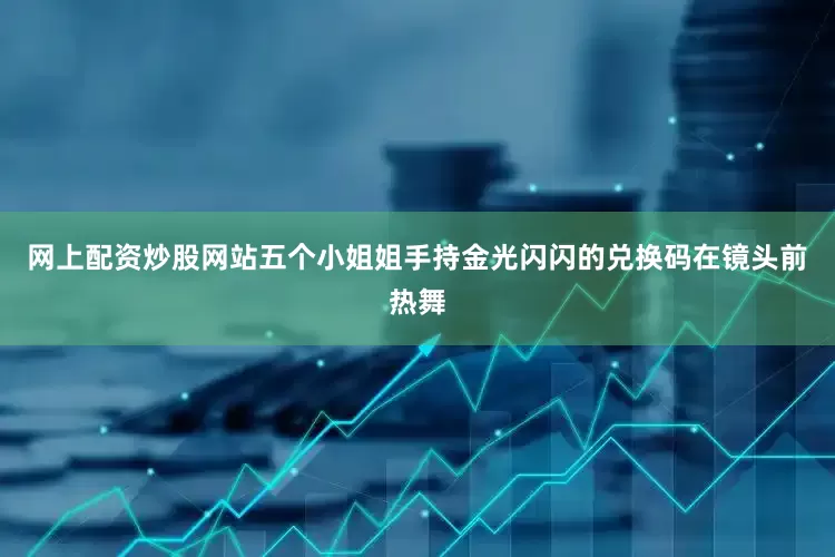 网上配资炒股网站五个小姐姐手持金光闪闪的兑换码在镜头前热舞