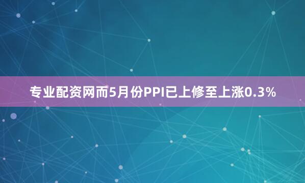专业配资网而5月份PPI已上修至上涨0.3%