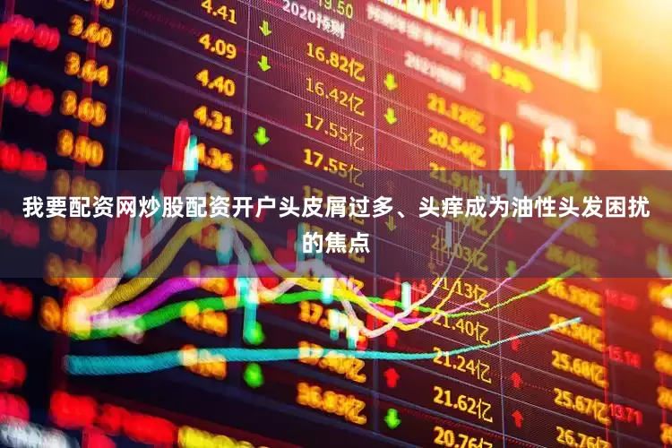 我要配资网炒股配资开户头皮屑过多、头痒成为油性头发困扰的焦点