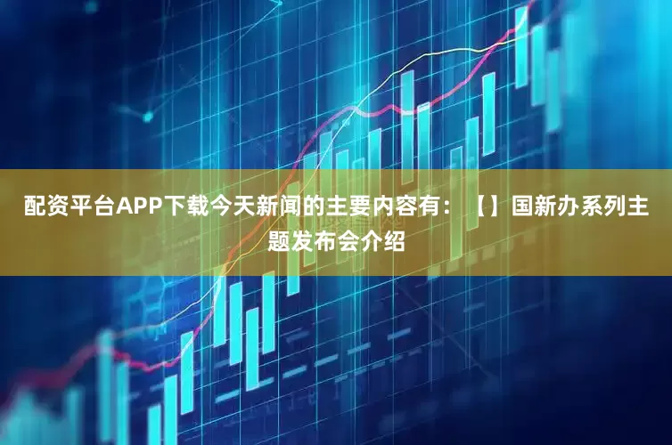 配资平台APP下载今天新闻的主要内容有：【】国新办系列主题发布会介绍