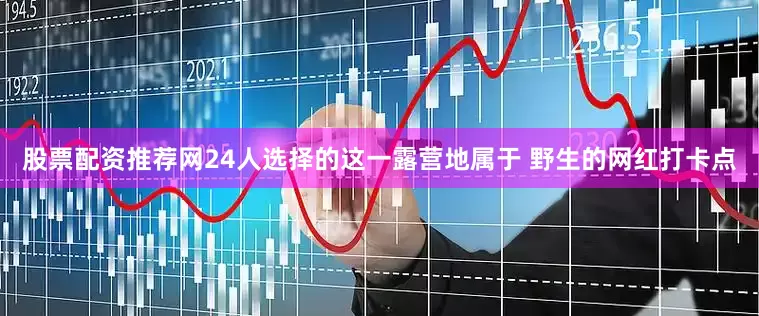 股票配资推荐网24人选择的这一露营地属于 野生的网红打卡点