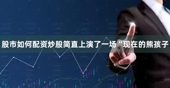 股市如何配资炒股简直上演了一场“现在的熊孩子
