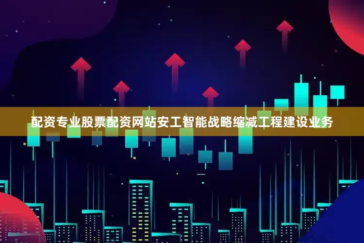 配资专业股票配资网站安工智能战略缩减工程建设业务