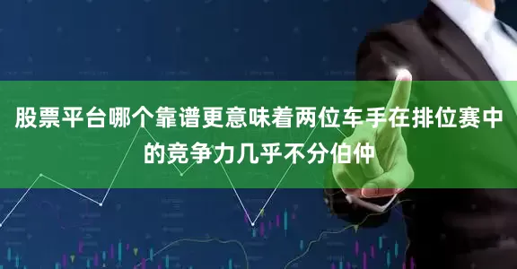 股票平台哪个靠谱更意味着两位车手在排位赛中的竞争力几乎不分伯仲